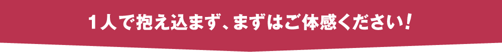 一人で抱え込まず、まずはご体感ください！