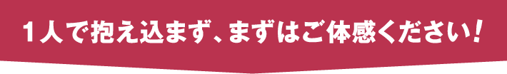 一人で抱え込まず、まずはご体感ください！