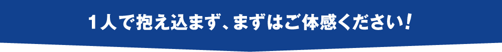 一人で抱え込まず、まずはご体感ください！