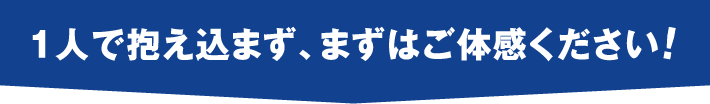 一人で抱え込まず、まずはご体感ください！